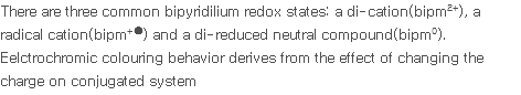There are three common bipyridilium redox states: a di-cation(bipm2+), a radical cation(bipm+●) and a di-reduced neutral compound(bipm0). Eelctrochromic colouring behavior derives from the effect of changing the charge on conjugated system